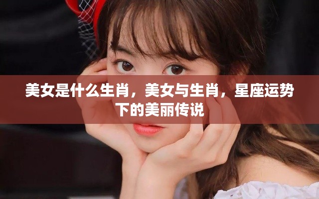 美女与生肖,星座运势中的美丽传说揭秘