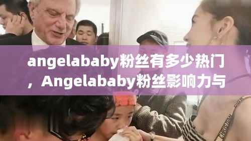 Angelababy粉丝影响力与热门话题深度探析,粉丝数量与话题热度探究