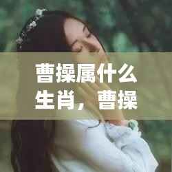 曹操属相揭秘,生肖背后的历史秘密与星座运势关联探究