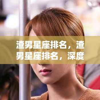 深度解析渣男星座排名,星座性格缺陷下的情感游戏与案例剖析