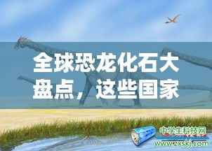 全球恐龙化石大盘点,这些国家名列前茅!