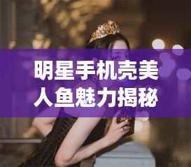 明星手机壳美人鱼魅力揭秘,时尚与艺术跨界的新风尚