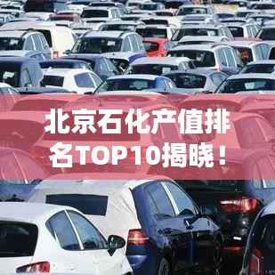 北京石化产值排名TOP10揭晓!