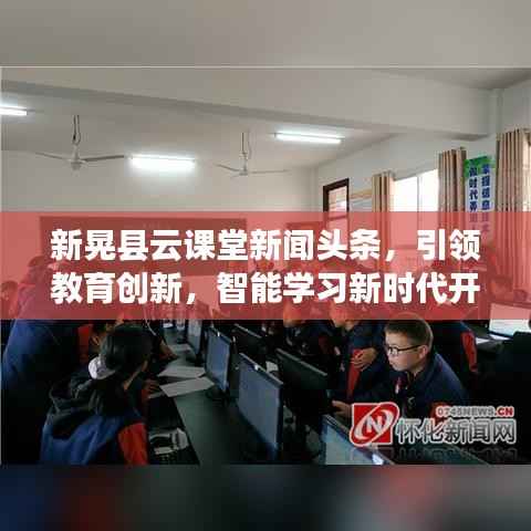 新晃县云课堂新闻头条,引领教育创新,智能学习新时代开启大门