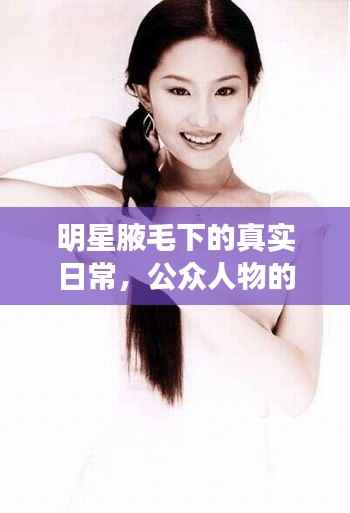 明星腋毛下的真实日常,公众人物的日常与身体出汗真相探索