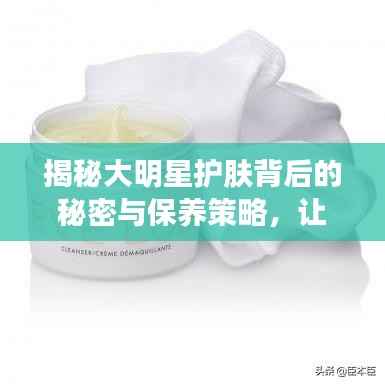 揭秘大明星护肤背后的秘密与保养策略,让你也能拥有光彩照人的肌肤!