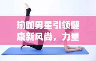 瑜伽男星引领健康新风尚,力量与柔韧的完美结合