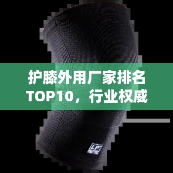 护膝外用厂家排名TOP10,行业权威榜单揭晓!