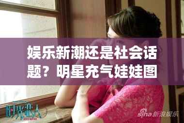 娱乐新潮还是社会话题?明星充气娃娃图引热议!