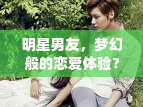 明星男友,梦幻般的恋爱体验?